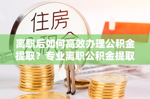 子洲离职后如何高效办理公积金提取？专业离职公积金提取代办服务详解