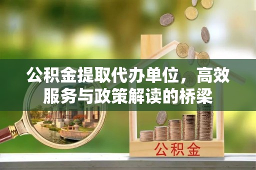 子洲公积金提取代办单位，高效服务与政策解读的桥梁